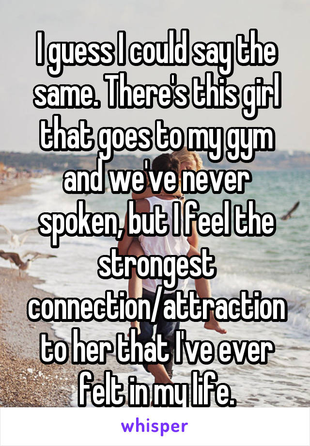 I guess I could say the same. There's this girl that goes to my gym and we've never spoken, but I feel the strongest connection/attraction to her that I've ever felt in my life.