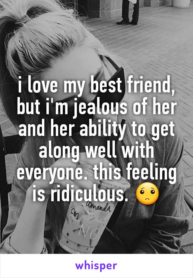 i love my best friend, but i'm jealous of her and her ability to get along well with everyone. this feeling is ridiculous. 🙁