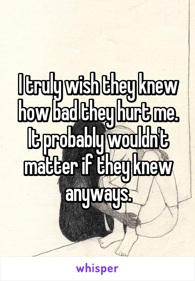 I truly wish they knew how bad they hurt me. It probably wouldn't matter if they knew anyways.