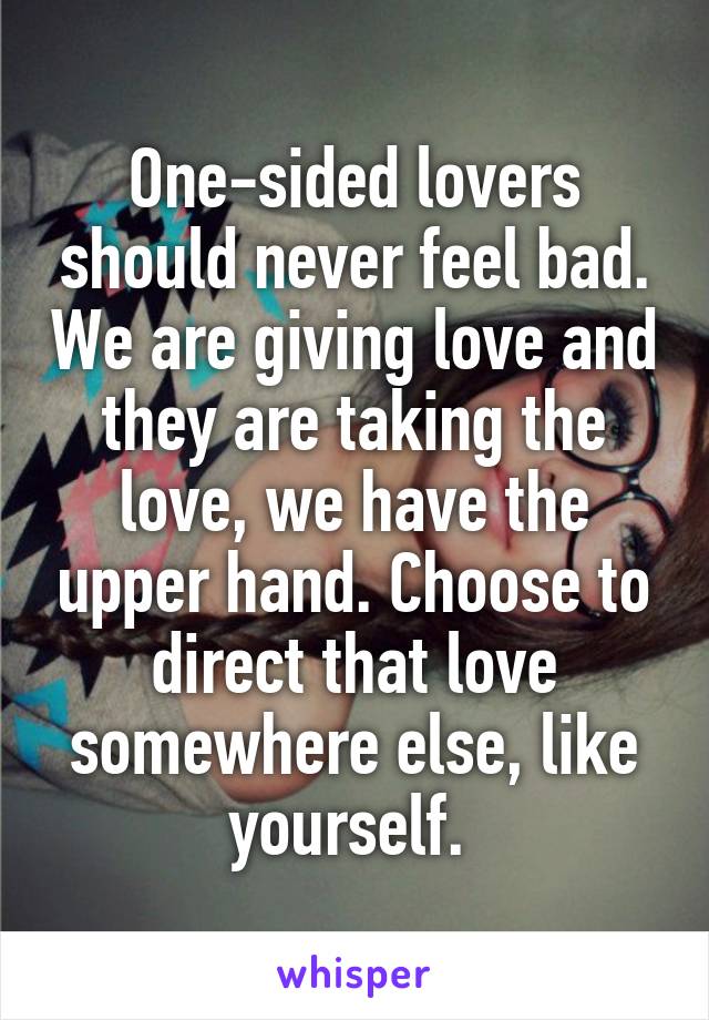 One-sided lovers should never feel bad. We are giving love and they are taking the love, we have the upper hand. Choose to direct that love somewhere else, like yourself. 