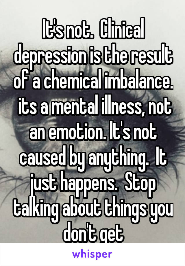 It's not.  Clinical depression is the result of a chemical imbalance.  its a mental illness, not an emotion. It's not caused by anything.  It just happens.  Stop talking about things you don't get