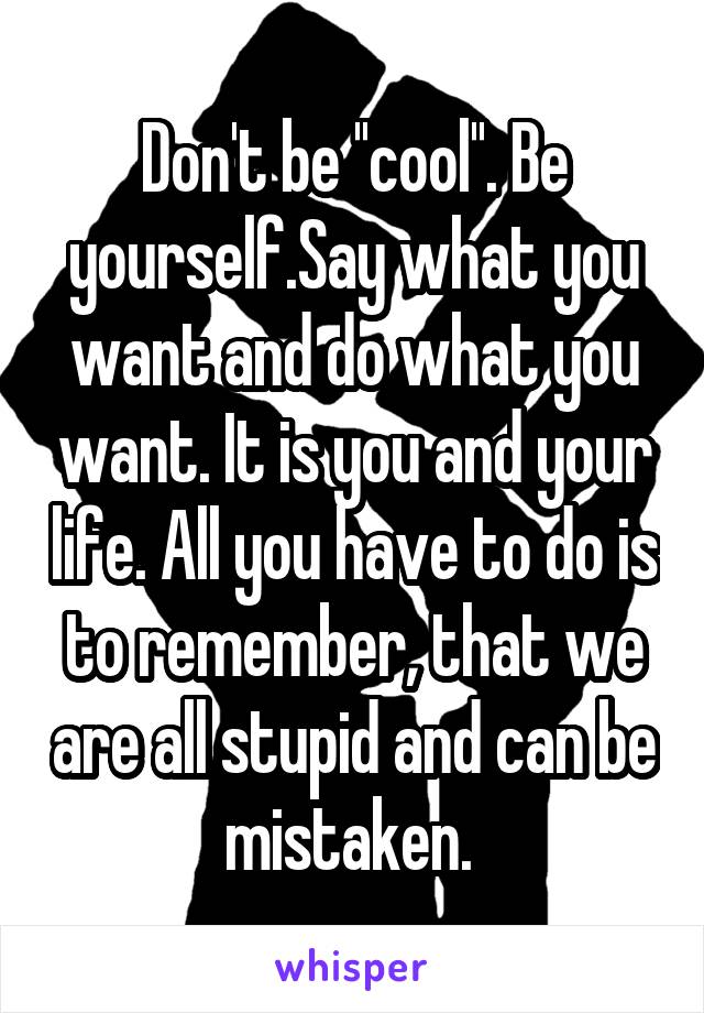 Don't be ''cool''. Be yourself.Say what you want and do what you want. It is you and your life. All you have to do is to remember, that we are all stupid and can be mistaken. 