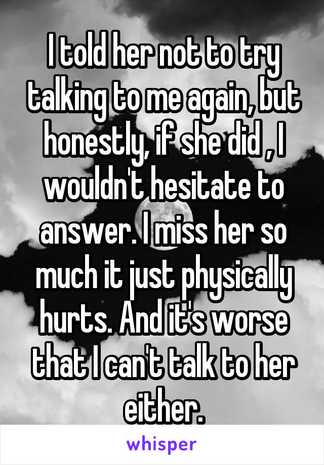 I told her not to try talking to me again, but honestly, if she did , I wouldn't hesitate to answer. I miss her so much it just physically hurts. And it's worse that I can't talk to her either.