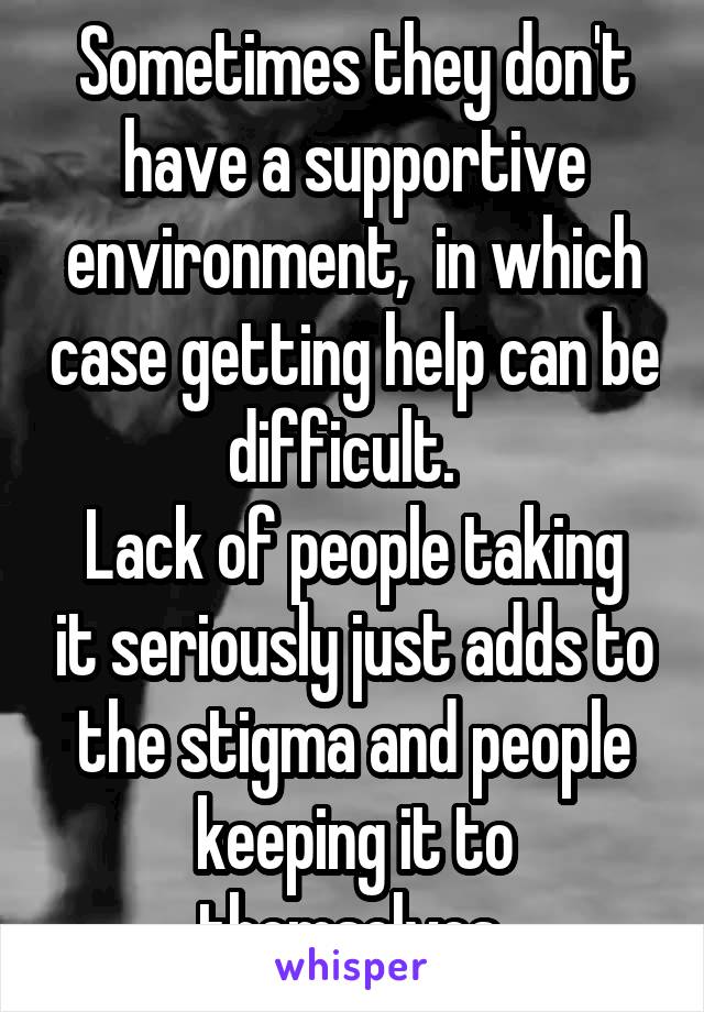 Sometimes they don't have a supportive environment,  in which case getting help can be difficult.  
Lack of people taking it seriously just adds to the stigma and people keeping it to themselves 