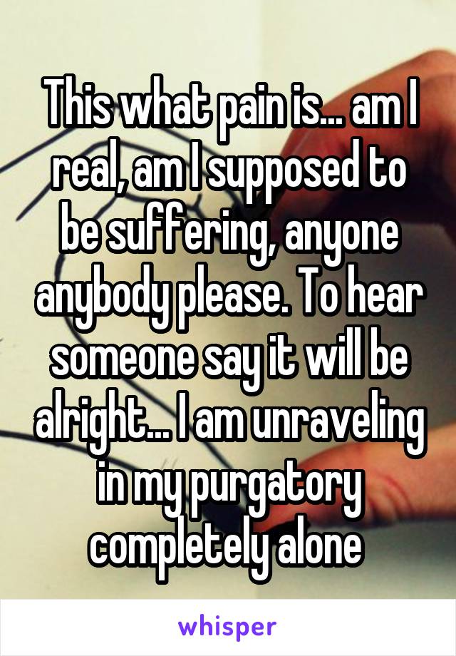 This what pain is... am I real, am I supposed to be suffering, anyone anybody please. To hear someone say it will be alright... I am unraveling in my purgatory completely alone 