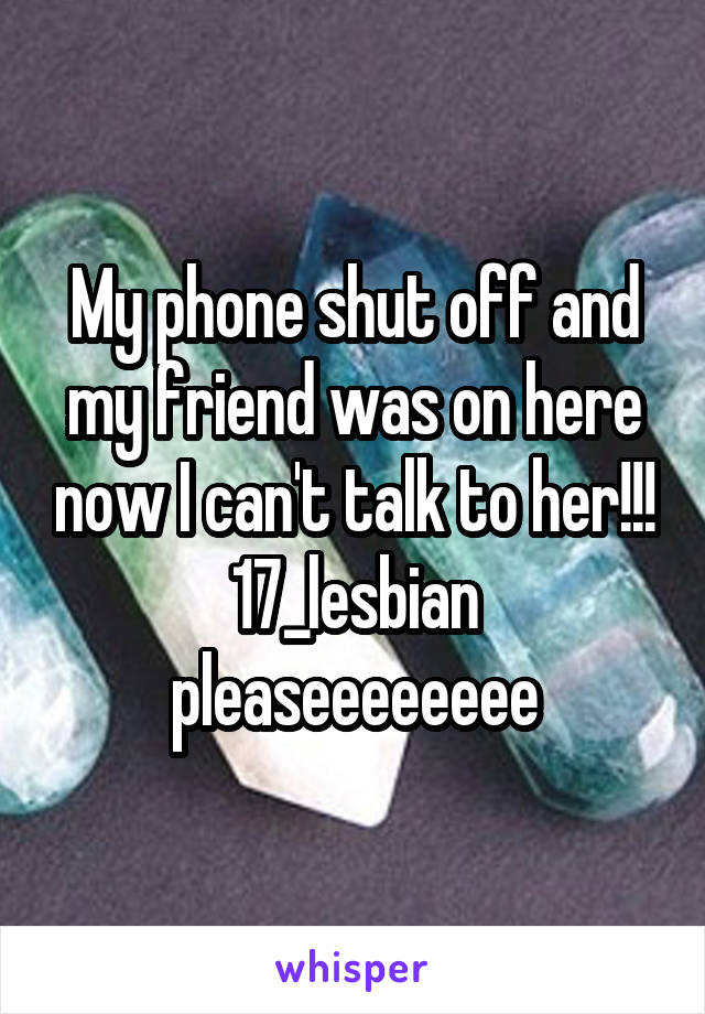 My phone shut off and my friend was on here now I can't talk to her!!! 17_lesbian pleaseeeeeeee