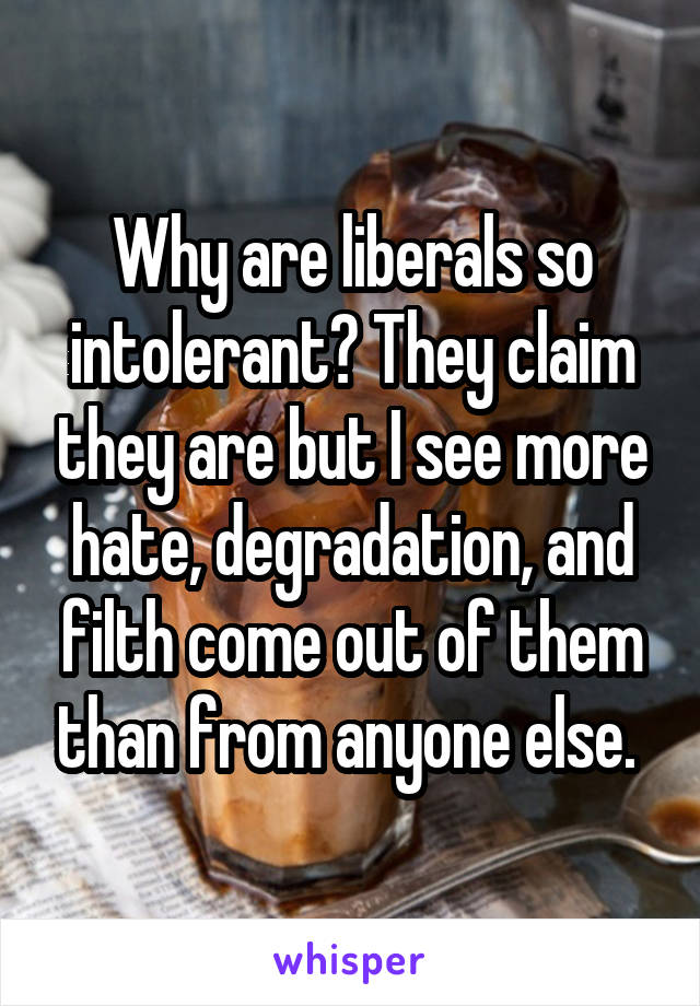 Why are liberals so intolerant? They claim they are but I see more hate, degradation, and filth come out of them than from anyone else. 