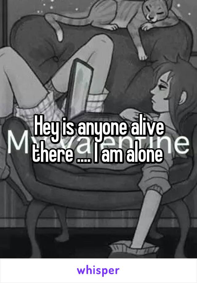 Hey is anyone alive there .... I am alone 