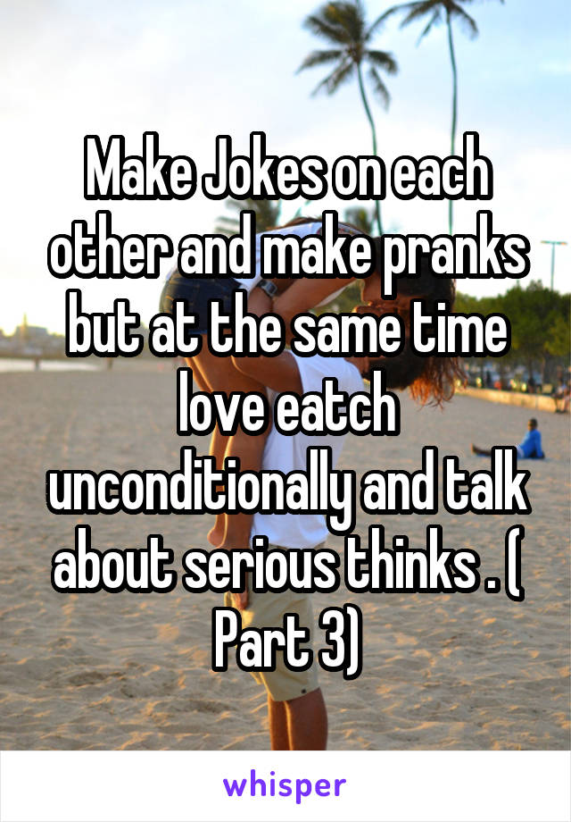 Make Jokes on each other and make pranks but at the same time love eatch unconditionally and talk about serious thinks . ( Part 3)