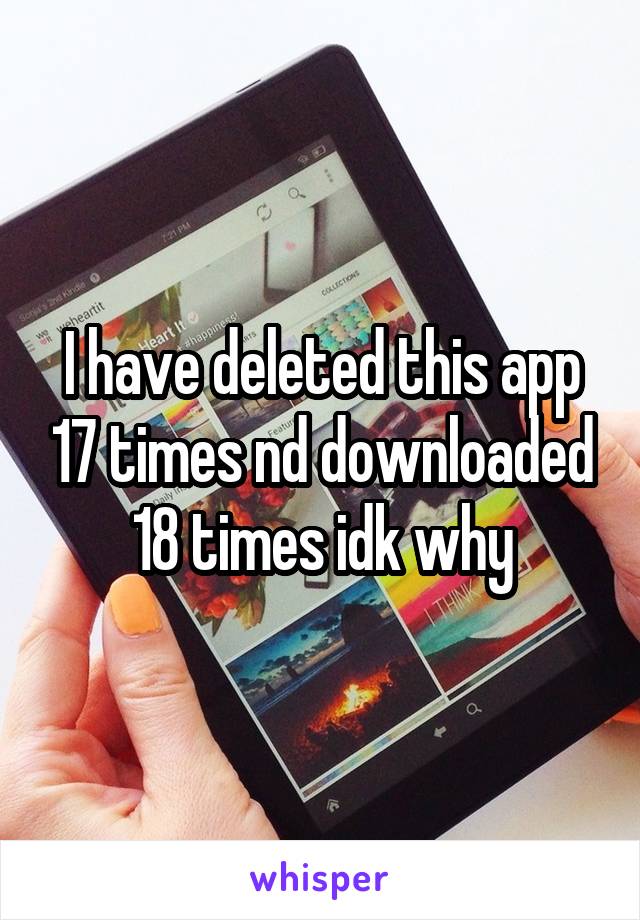 I have deleted this app 17 times nd downloaded 18 times idk why