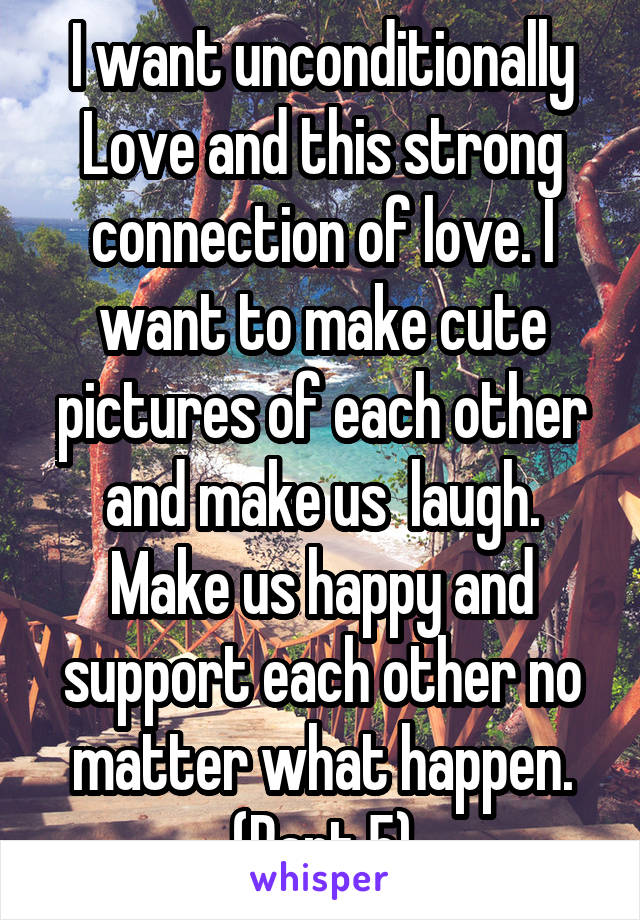 I want unconditionally Love and this strong connection of love. I want to make cute pictures of each other and make us  laugh. Make us happy and support each other no matter what happen. (Part 5)