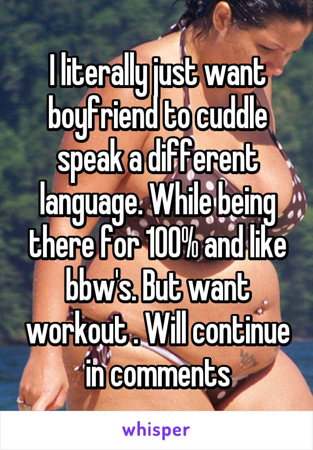 I literally just want boyfriend to cuddle speak a different language. While being there for 100% and like bbw's. But want workout . Will continue in comments