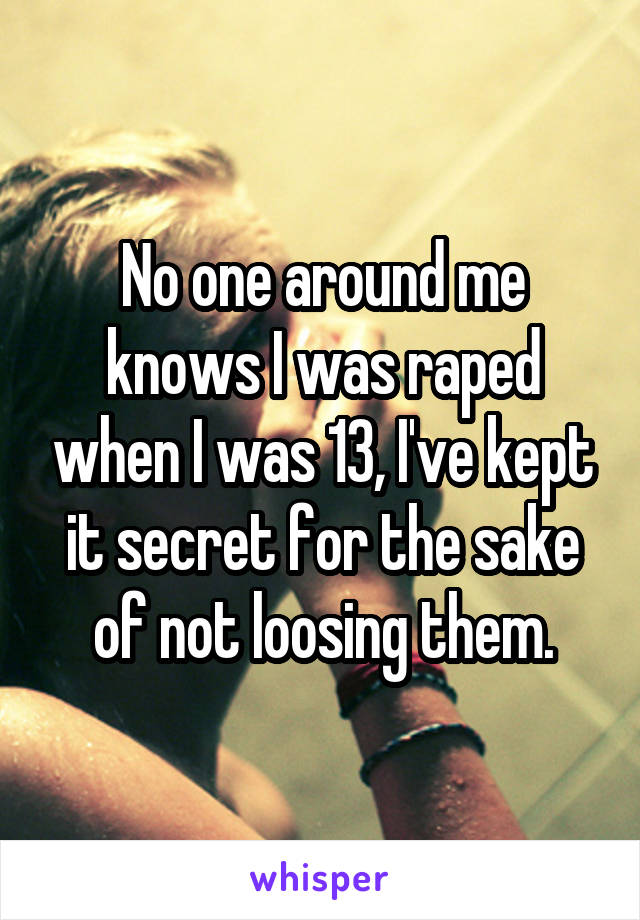 No one around me knows I was raped when I was 13, I've kept it secret for the sake of not loosing them.