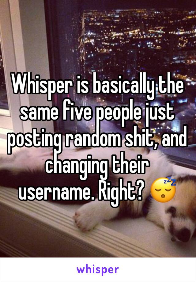 Whisper is basically the same five people just posting random shit, and changing their username. Right? 😴