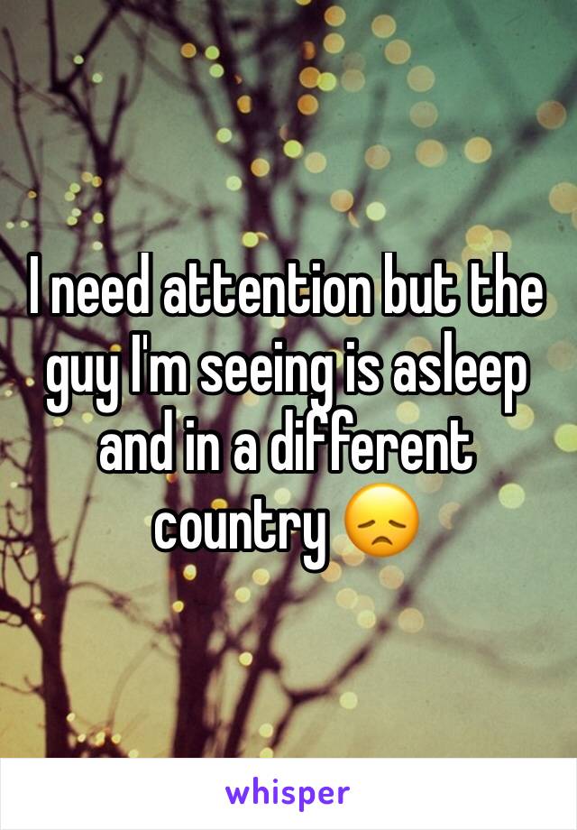 I need attention but the guy I'm seeing is asleep and in a different country 😞