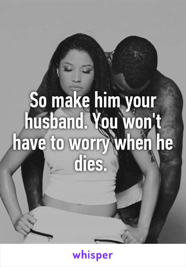 So make him your husband. You won't have to worry when he dies. 