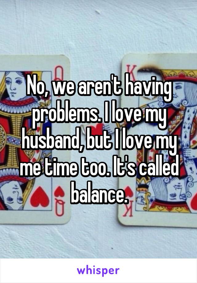 No, we aren't having problems. I love my husband, but I love my me time too. It's called balance.