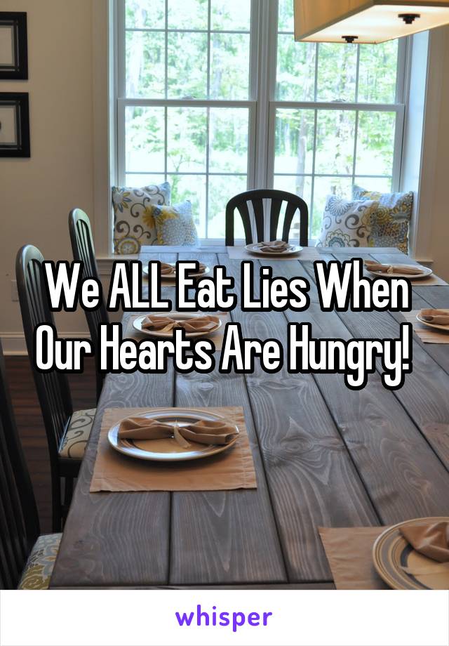 We ALL Eat Lies When Our Hearts Are Hungry! 