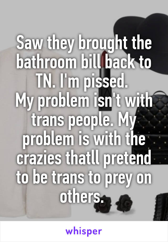 Saw they brought the bathroom bill back to TN. I'm pissed. 
My problem isn't with trans people. My problem is with the crazies thatll pretend to be trans to prey on others. 