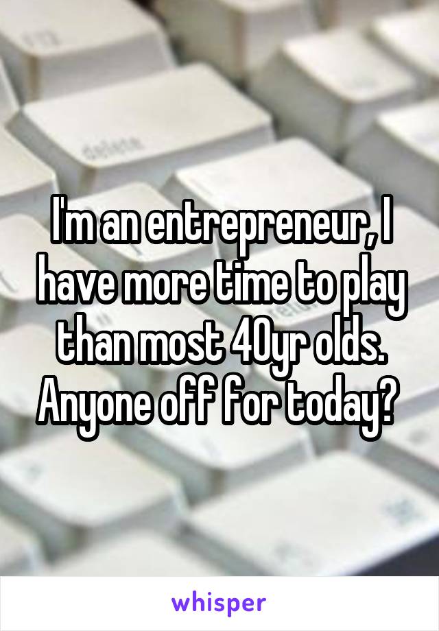 I'm an entrepreneur, I have more time to play than most 40yr olds. Anyone off for today? 