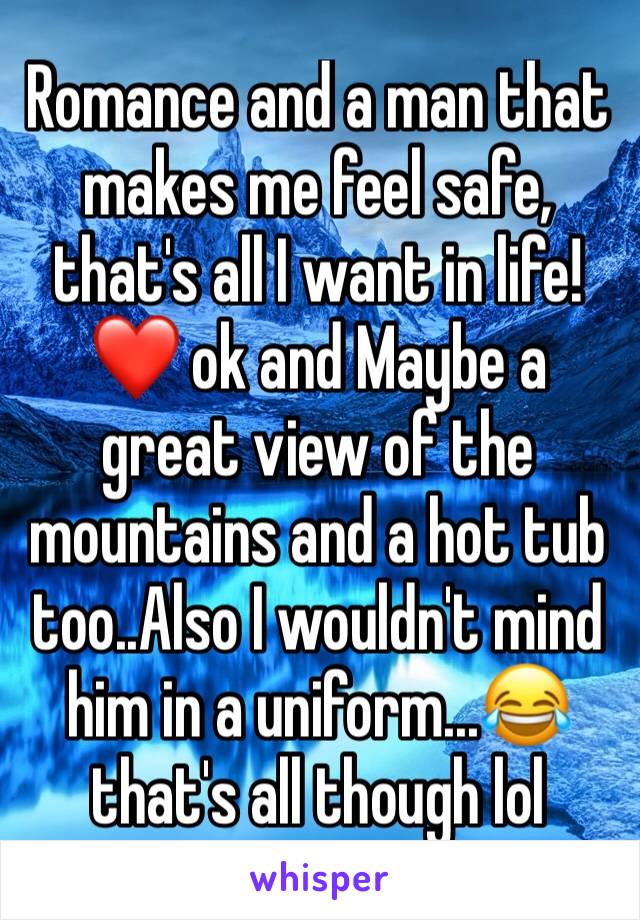 Romance and a man that makes me feel safe, that's all I want in life! ❤️ ok and Maybe a great view of the mountains and a hot tub too..Also I wouldn't mind him in a uniform...😂 that's all though lol