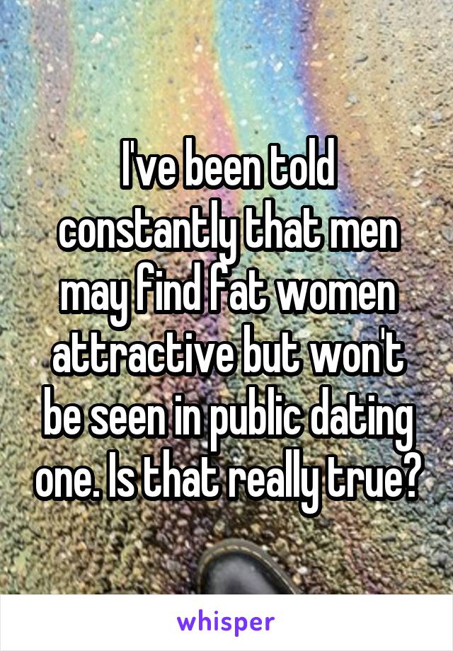 I've been told constantly that men may find fat women attractive but won't be seen in public dating one. Is that really true?