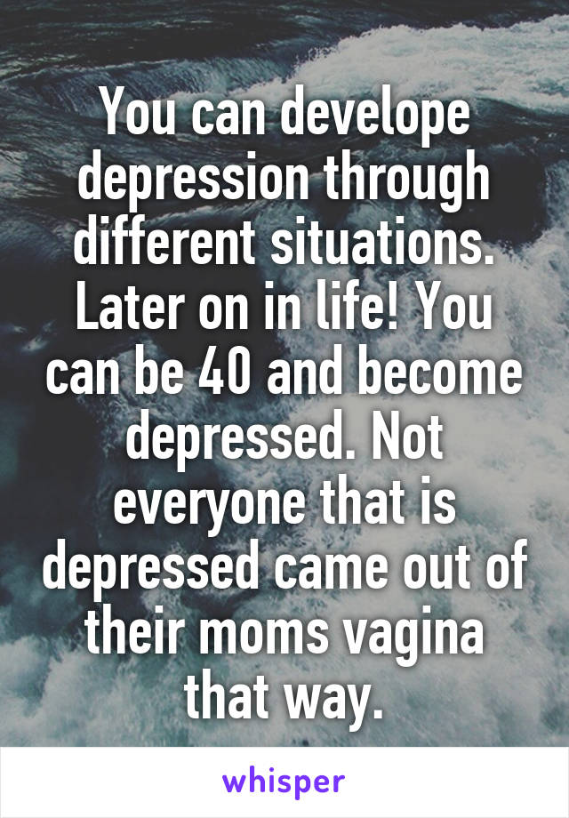 You can develope depression through different situations. Later on in life! You can be 40 and become depressed. Not everyone that is depressed came out of their moms vagina that way.