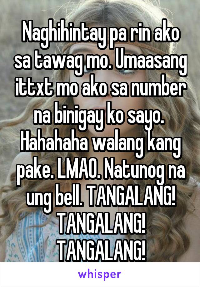 Naghihintay pa rin ako sa tawag mo. Umaasang ittxt mo ako sa number na binigay ko sayo. 
Hahahaha walang kang pake. LMAO. Natunog na ung bell. TANGALANG!
TANGALANG! TANGALANG!