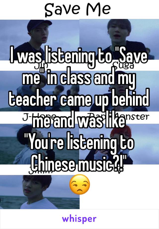 I was listening to "Save me" in class and my teacher came up behind me and was like 
"You're listening to Chinese music?!"
😒