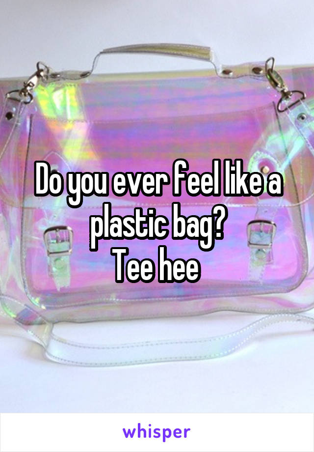 Do you ever feel like a plastic bag?
Tee hee 