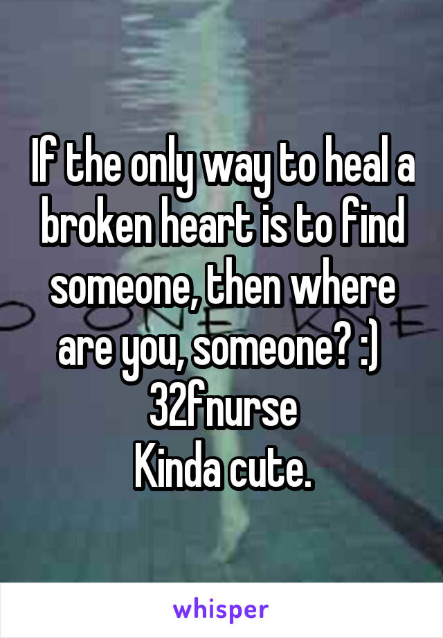 If the only way to heal a broken heart is to find someone, then where are you, someone? :) 
32fnurse
Kinda cute.