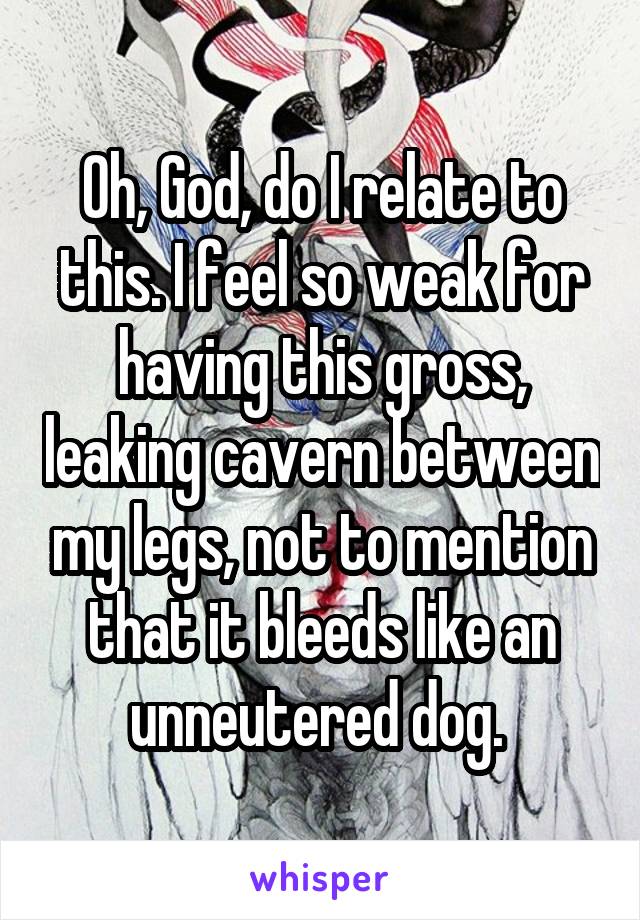 Oh, God, do I relate to this. I feel so weak for having this gross, leaking cavern between my legs, not to mention that it bleeds like an unneutered dog. 