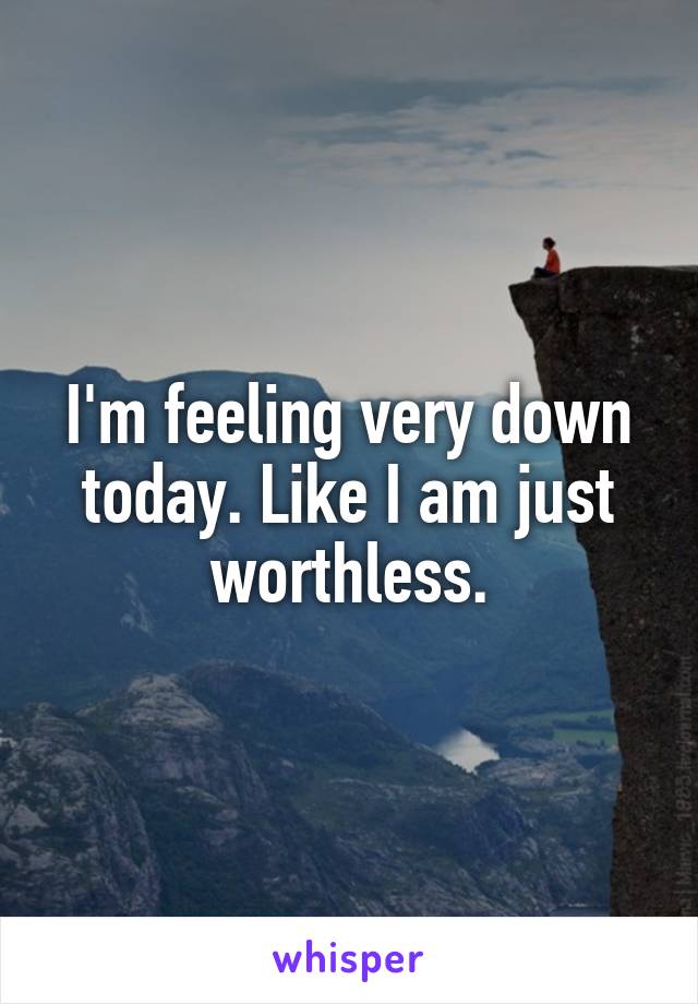 I'm feeling very down today. Like I am just worthless.