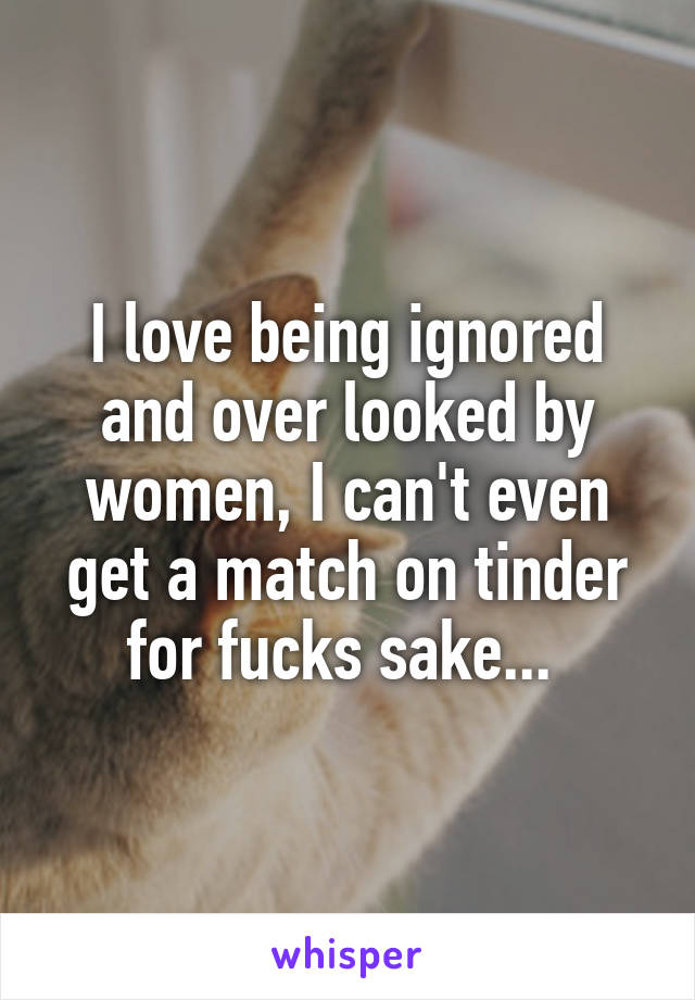 I love being ignored and over looked by women, I can't even get a match on tinder for fucks sake... 