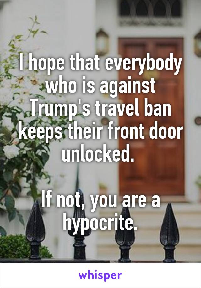 I hope that everybody who is against Trump's travel ban keeps their front door unlocked. 

If not, you are a hypocrite.