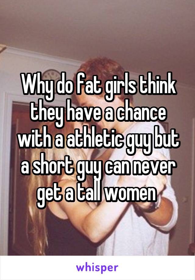 Why do fat girls think they have a chance with a athletic guy but a short guy can never get a tall women 