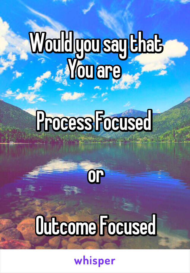 Would you say that
You are 

Process Focused 

or

Outcome Focused