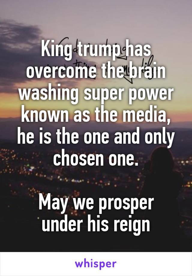 King trump has overcome the brain washing super power known as the media, he is the one and only chosen one.

May we prosper under his reign