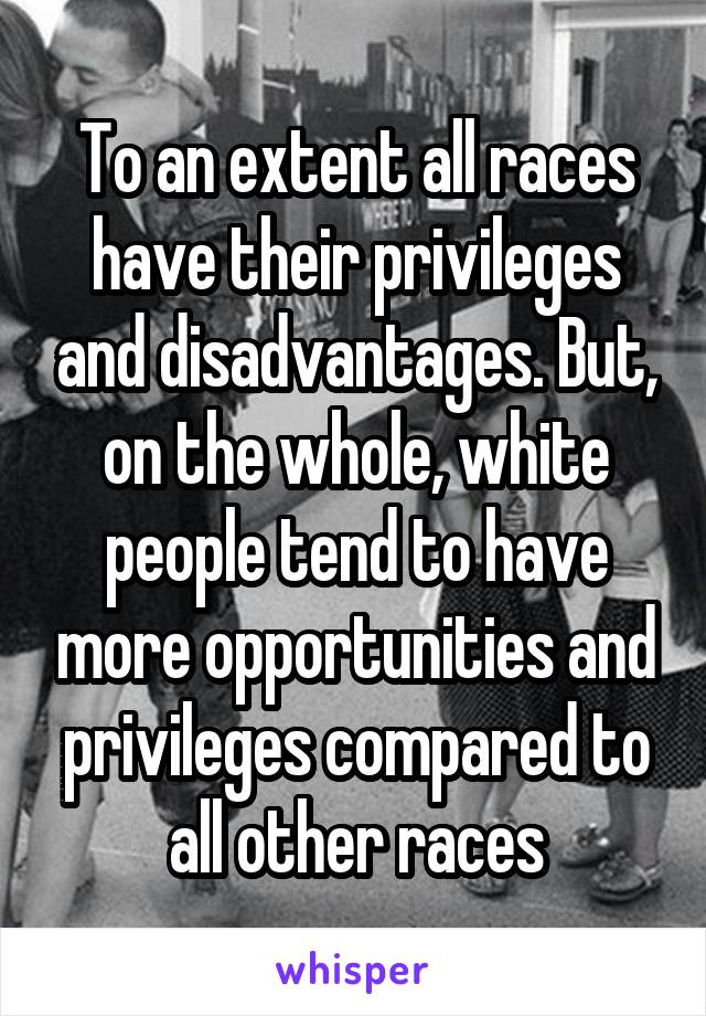 To an extent all races have their privileges and disadvantages. But, on the whole, white people tend to have more opportunities and privileges compared to all other races