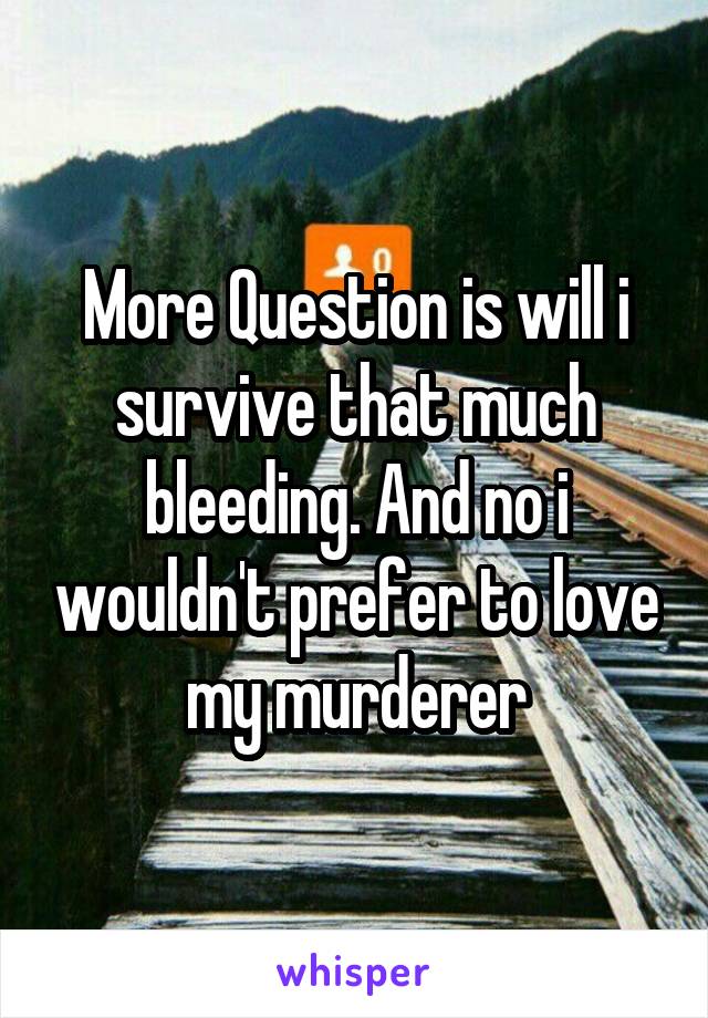 More Question is will i survive that much bleeding. And no i wouldn't prefer to love my murderer