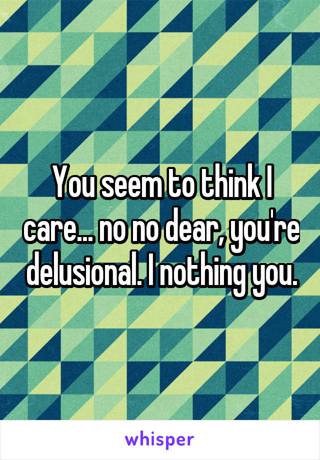 You seem to think I care... no no dear, you're delusional. I nothing you.