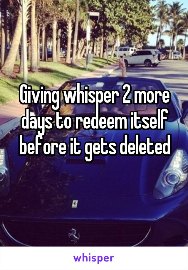 Giving whisper 2 more days to redeem itself before it gets deleted
