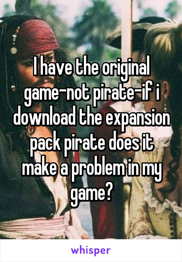 I have the original game-not pirate-if i download the expansion pack pirate does it make a problem in my game?