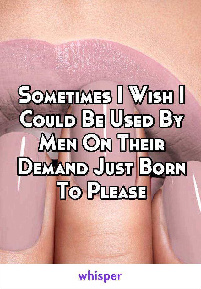 Sometimes I Wish I Could Be Used By Men On Their Demand Just Born To Please