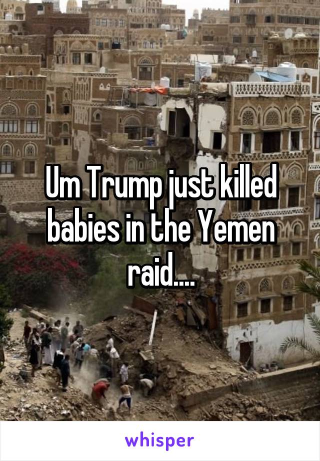 Um Trump just killed babies in the Yemen raid....