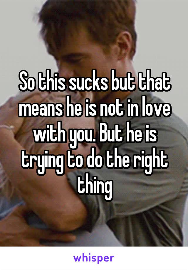 So this sucks but that means he is not in love with you. But he is trying to do the right thing