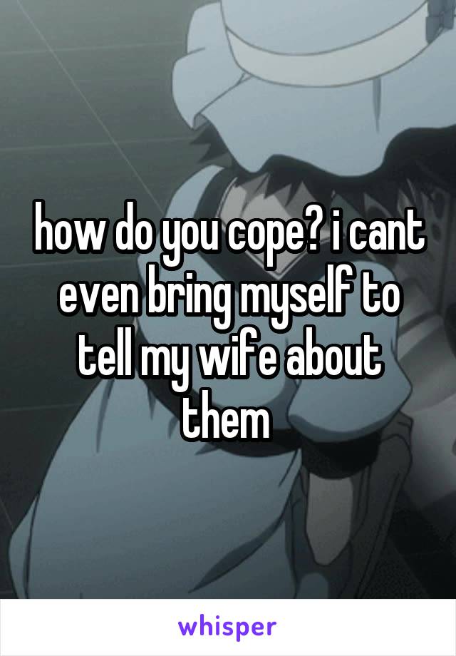 how do you cope? i cant even bring myself to tell my wife about them 