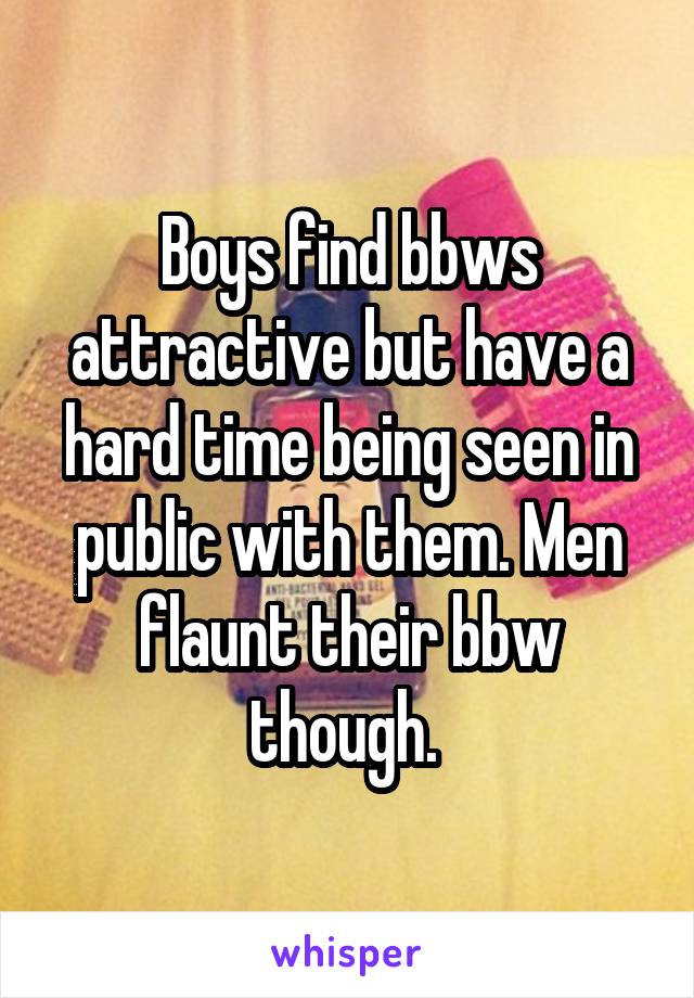 Boys find bbws attractive but have a hard time being seen in public with them. Men flaunt their bbw though. 