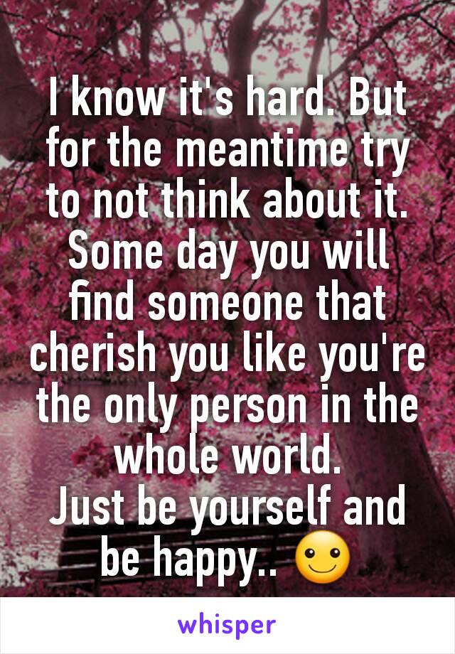 I know it's hard. But for the meantime try to not think about it.
Some day you will find someone that cherish you like you're the only person in the whole world.
Just be yourself and be happy.. ☺