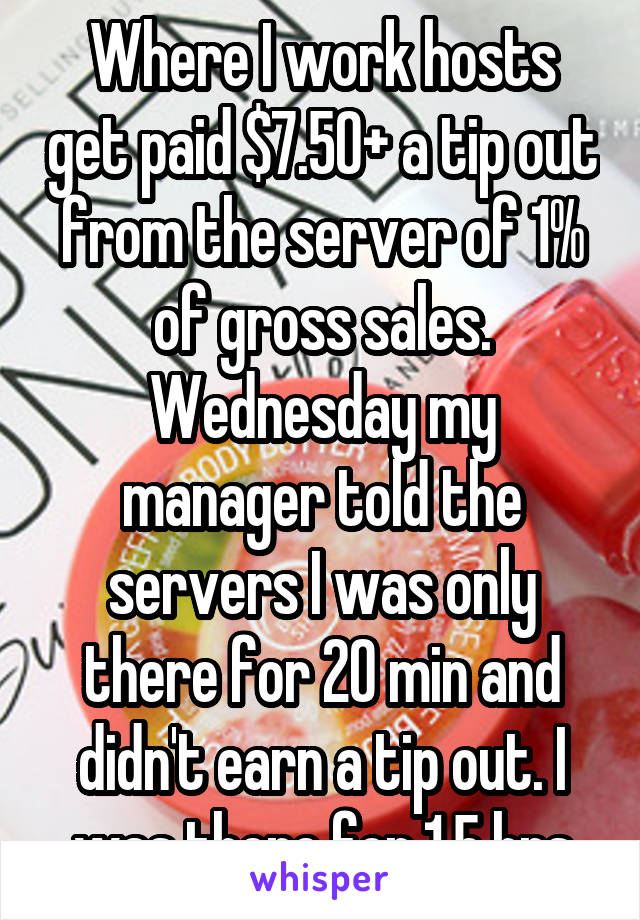 Where I work hosts get paid $7.50+ a tip out from the server of 1% of gross sales. Wednesday my manager told the servers I was only there for 20 min and didn't earn a tip out. I was there for 1.5 hrs